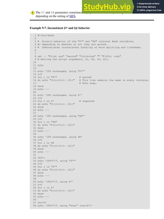 The $* and $@ parameters sometimes display inconsistent and puzzling behavior,
depending on the setting of $IFS.
Example 9-7. Inconsistent $* and $@ behavior
1 #!/bin/bash
2
3 # Erratic behavior of the "$*" and "$@" internal Bash variables,
4 #+ depending on whether or not they are quoted.
5 # Demonstrates inconsistent handling of word splitting and linefeeds.
6
7
8 set -- "First one" "second" "third:one" "" "Fifth: :one"
9 # Setting the script arguments, $1, $2, $3, etc.
10
11 echo
12
13 echo 'IFS unchanged, using "$*"'
14 c=0
15 for i in "$*" # quoted
16 do echo "$((c+=1)): [$i]" # This line remains the same in every instance.
17 # Echo args.
18 done
19 echo ---
20
21 echo 'IFS unchanged, using $*'
22 c=0
23 for i in $* # unquoted
24 do echo "$((c+=1)): [$i]"
25 done
26 echo ---
27
28 echo 'IFS unchanged, using "$@"'
29 c=0
30 for i in "$@"
31 do echo "$((c+=1)): [$i]"
32 done
33 echo ---
34
35 echo 'IFS unchanged, using $@'
36 c=0
37 for i in $@
38 do echo "$((c+=1)): [$i]"
39 done
40 echo ---
41
42 IFS=:
43 echo 'IFS=":", using "$*"'
44 c=0
45 for i in "$*"
46 do echo "$((c+=1)): [$i]"
47 done
48 echo ---
49
50 echo 'IFS=":", using $*'
51 c=0
52 for i in $*
53 do echo "$((c+=1)): [$i]"
54 done
55 echo ---
56
57 var=$*
58 echo 'IFS=":", using "$var" (var=$*)'
 