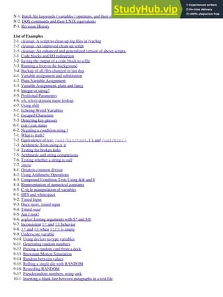 N-1. Batch file keywords / variables / operators, and their shell equivalents
N-2. DOS commands and their UNIX equivalents
P-1. Revision History
List of Examples
2-1. cleanup: A script to clean up log files in /var/log
2-2. cleanup: An improved clean-up script
2-3. cleanup: An enhanced and generalized version of above scripts.
3-1. Code blocks and I/O redirection
3-2. Saving the output of a code block to a file
3-3. Running a loop in the background
3-4. Backup of all files changed in last day
4-1. Variable assignment and substitution
4-2. Plain Variable Assignment
4-3. Variable Assignment, plain and fancy
4-4. Integer or string?
4-5. Positional Parameters
4-6. wh, whois domain name lookup
4-7. Using shift
5-1. Echoing Weird Variables
5-2. Escaped Characters
5-3. Detecting key-presses
6-1. exit / exit status
6-2. Negating a condition using !
7-1. What is truth?
7-2. Equivalence of test, /usr/bin/test, [ ], and /usr/bin/[
7-3. Arithmetic Tests using (( ))
7-4. Testing for broken links
7-5. Arithmetic and string comparisons
7-6. Testing whether a string is null
7-7. zmore
8-1. Greatest common divisor
8-2. Using Arithmetic Operations
8-3. Compound Condition Tests Using && and ||
8-4. Representation of numerical constants
8-5. C-style manipulation of variables
9-1. $IFS and whitespace
9-2. Timed Input
9-3. Once more, timed input
9-4. Timed read
9-5. Am I root?
9-6. arglist: Listing arguments with $* and $@
9-7. Inconsistent $* and $@ behavior
9-8. $* and $@ when $IFS is empty
9-9. Underscore variable
9-10. Using declare to type variables
9-11. Generating random numbers
9-12. Picking a random card from a deck
9-13. Brownian Motion Simulation
9-14. Random between values
9-15. Rolling a single die with RANDOM
9-16. Reseeding RANDOM
9-17. Pseudorandom numbers, using awk
10-1. Inserting a blank line between paragraphs in a text file
 