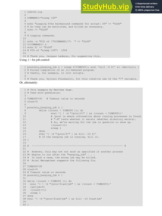 1 LOG=$0.log
2
3 COMMAND1="sleep 100"
4
5 echo "Logging PIDs background commands for script: $0" >> "$LOG"
6 # So they can be monitored, and killed as necessary.
7 echo >> "$LOG"
8
9 # Logging commands.
10
11 echo -n "PID of "$COMMAND1": " >> "$LOG"
12 ${COMMAND1} &
13 echo $! >> "$LOG"
14 # PID of "sleep 100": 1506
15
16 # Thank you, Jacques Lederer, for suggesting this.
Using $! for job control:
1 possibly_hanging_job & { sleep ${TIMEOUT}; eval 'kill -9 $!' &> /dev/null; }
2 # Forces completion of an ill-behaved program.
3 # Useful, for example, in init scripts.
4
5 # Thank you, Sylvain Fourmanoit, for this creative use of the "!" variable.
Or, alternately:
1 # This example by Matthew Sage.
2 # Used with permission.
3
4 TIMEOUT=30 # Timeout value in seconds
5 count=0
6
7 possibly_hanging_job & {
8 while ((count < TIMEOUT )); do
9 eval '[ ! -d "/proc/$!" ] && ((count = TIMEOUT))'
10 # /proc is where information about running processes is found.
11 # "-d" tests whether it exists (whether directory exists).
12 # So, we're waiting for the job in question to show up.
13 ((count++))
14 sleep 1
15 done
16 eval '[ -d "/proc/$!" ] && kill -15 $!'
17 # If the hanging job is running, kill it.
18 }
19
20 # -------------------------------------------------------------- #
21
22 # However, this may not not work as specified if another process
23 #+ begins to run after the "hanging_job" . . .
24 # In such a case, the wrong job may be killed.
25 # Ariel Meragelman suggests the following fix.
26
27 TIMEOUT=30
28 count=0
29 # Timeout value in seconds
30 possibly_hanging_job & {
31
32 while ((count < TIMEOUT )); do
33 eval '[ ! -d "/proc/$lastjob" ] && ((count = TIMEOUT))'
34 lastjob=$!
35 ((count++))
36 sleep 1
37 done
38 eval '[ -d "/proc/$lastjob" ] && kill -15 $lastjob'
39
40 }
 