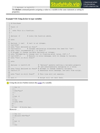 1 declare -x var3=373
The declare command permits assigning a value to a variable in the same statement as setting its
properties.
Example 9-10. Using declare to type variables
1 #!/bin/bash
2
3 func1 ()
4 {
5 echo This is a function.
6 }
7
8 declare -f # Lists the function above.
9
10 echo
11
12 declare -i var1 # var1 is an integer.
13 var1=2367
14 echo "var1 declared as $var1"
15 var1=var1+1 # Integer declaration eliminates the need for 'let'.
16 echo "var1 incremented by 1 is $var1."
17 # Attempt to change variable declared as integer.
18 echo "Attempting to change var1 to floating point value, 2367.1."
19 var1=2367.1 # Results in error message, with no change to variable.
20 echo "var1 is still $var1"
21
22 echo
23
24 declare -r var2=13.36 # 'declare' permits setting a variable property
25 #+ and simultaneously assigning it a value.
26 echo "var2 declared as $var2" # Attempt to change readonly variable.
27 var2=13.37 # Generates error message, and exit from script.
28
29 echo "var2 is still $var2" # This line will not execute.
30
31 exit 0 # Script will not exit here.
Using the declare builtin restricts the scope of a variable.
1 foo ()
2 {
3 FOO="bar"
4 }
5
6 bar ()
7 {
8 foo
9 echo $FOO
10 }
11
12 bar # Prints bar.
However . . .
1 foo (){
2 declare FOO="bar"
3 }
4
5 bar ()
6 {
7 foo
 