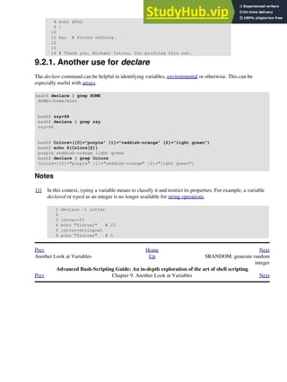 8 echo $FOO
9 }
10
11 bar # Prints nothing.
12
13
14 # Thank you, Michael Iatrou, for pointing this out.
9.2.1. Another use for declare
The declare command can be helpful in identifying variables, environmental or otherwise. This can be
especially useful with arrays.
bash$ declare | grep HOME
HOME=/home/bozo
bash$ zzy=68
bash$ declare | grep zzy
zzy=68
bash$ Colors=([0]="purple" [1]="reddish-orange" [2]="light green")
bash$ echo ${Colors[@]}
purple reddish-orange light green
bash$ declare | grep Colors
Colors=([0]="purple" [1]="reddish-orange" [2]="light green")
Notes
[1] In this context, typing a variable means to classify it and restrict its properties. For example, a variable
declared or typed as an integer is no longer available for string operations.
1 declare -i intvar
2
3 intvar=23
4 echo "$intvar" # 23
5 intvar=stringval
6 echo "$intvar" # 0
Prev Home Next
Another Look at Variables Up $RANDOM: generate random
integer
Advanced Bash-Scripting Guide: An in-depth exploration of the art of shell scripting
Prev Chapter 9. Another Look at Variables Next
 