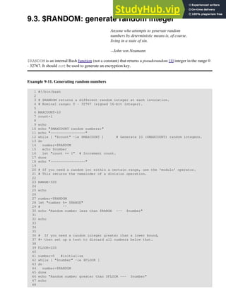 9.3. $RANDOM: generate random integer
Anyone who attempts to generate random
numbers by deterministic means is, of course,
living in a state of sin.
--John von Neumann
$RANDOM is an internal Bash function (not a constant) that returns a pseudorandom [1] integer in the range 0
- 32767. It should not be used to generate an encryption key.
Example 9-11. Generating random numbers
1 #!/bin/bash
2
3 # $RANDOM returns a different random integer at each invocation.
4 # Nominal range: 0 - 32767 (signed 16-bit integer).
5
6 MAXCOUNT=10
7 count=1
8
9 echo
10 echo "$MAXCOUNT random numbers:"
11 echo "-----------------"
12 while [ "$count" -le $MAXCOUNT ] # Generate 10 ($MAXCOUNT) random integers.
13 do
14 number=$RANDOM
15 echo $number
16 let "count += 1" # Increment count.
17 done
18 echo "-----------------"
19
20 # If you need a random int within a certain range, use the 'modulo' operator.
21 # This returns the remainder of a division operation.
22
23 RANGE=500
24
25 echo
26
27 number=$RANDOM
28 let "number %= $RANGE"
29 # ^^
30 echo "Random number less than $RANGE --- $number"
31
32 echo
33
34
35
36 # If you need a random integer greater than a lower bound,
37 #+ then set up a test to discard all numbers below that.
38
39 FLOOR=200
40
41 number=0 #initialize
42 while [ "$number" -le $FLOOR ]
43 do
44 number=$RANDOM
45 done
46 echo "Random number greater than $FLOOR --- $number"
47 echo
48
 
