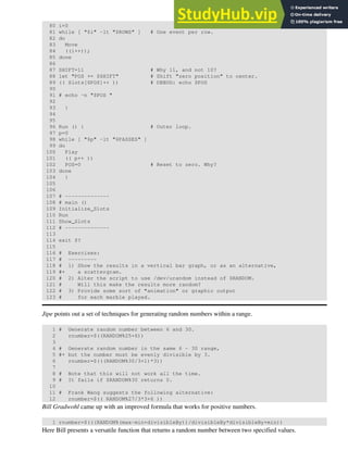 80 i=0
81 while [ "$i" -lt "$ROWS" ] # One event per row.
82 do
83 Move
84 ((i++));
85 done
86
87 SHIFT=11 # Why 11, and not 10?
88 let "POS += $SHIFT" # Shift "zero position" to center.
89 (( Slots[$POS]++ )) # DEBUG: echo $POS
90
91 # echo -n "$POS "
92
93 }
94
95
96 Run () { # Outer loop.
97 p=0
98 while [ "$p" -lt "$PASSES" ]
99 do
100 Play
101 (( p++ ))
102 POS=0 # Reset to zero. Why?
103 done
104 }
105
106
107 # --------------
108 # main ()
109 Initialize_Slots
110 Run
111 Show_Slots
112 # --------------
113
114 exit $?
115
116 # Exercises:
117 # ---------
118 # 1) Show the results in a vertical bar graph, or as an alternative,
119 #+ a scattergram.
120 # 2) Alter the script to use /dev/urandom instead of $RANDOM.
121 # Will this make the results more random?
122 # 3) Provide some sort of "animation" or graphic output
123 # for each marble played.
Jipe points out a set of techniques for generating random numbers within a range.
1 # Generate random number between 6 and 30.
2 rnumber=$((RANDOM%25+6))
3
4 # Generate random number in the same 6 - 30 range,
5 #+ but the number must be evenly divisible by 3.
6 rnumber=$(((RANDOM%30/3+1)*3))
7
8 # Note that this will not work all the time.
9 # It fails if $RANDOM%30 returns 0.
10
11 # Frank Wang suggests the following alternative:
12 rnumber=$(( RANDOM%27/3*3+6 ))
Bill Gradwohl came up with an improved formula that works for positive numbers.
1 rnumber=$(((RANDOM%(max-min+divisibleBy))/divisibleBy*divisibleBy+min))
Here Bill presents a versatile function that returns a random number between two specified values.
 
