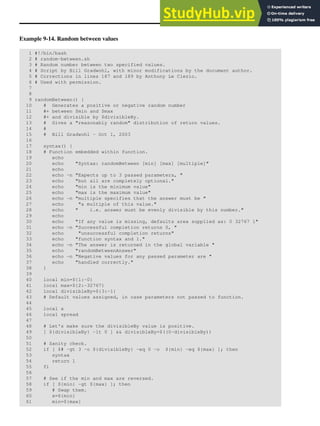 Example 9-14. Random between values
1 #!/bin/bash
2 # random-between.sh
3 # Random number between two specified values.
4 # Script by Bill Gradwohl, with minor modifications by the document author.
5 # Corrections in lines 187 and 189 by Anthony Le Clezio.
6 # Used with permission.
7
8
9 randomBetween() {
10 # Generates a positive or negative random number
11 #+ between $min and $max
12 #+ and divisible by $divisibleBy.
13 # Gives a "reasonably random" distribution of return values.
14 #
15 # Bill Gradwohl - Oct 1, 2003
16
17 syntax() {
18 # Function embedded within function.
19 echo
20 echo "Syntax: randomBetween [min] [max] [multiple]"
21 echo
22 echo -n "Expects up to 3 passed parameters, "
23 echo "but all are completely optional."
24 echo "min is the minimum value"
25 echo "max is the maximum value"
26 echo -n "multiple specifies that the answer must be "
27 echo "a multiple of this value."
28 echo " i.e. answer must be evenly divisible by this number."
29 echo
30 echo "If any value is missing, defaults area supplied as: 0 32767 1"
31 echo -n "Successful completion returns 0, "
32 echo "unsuccessful completion returns"
33 echo "function syntax and 1."
34 echo -n "The answer is returned in the global variable "
35 echo "randomBetweenAnswer"
36 echo -n "Negative values for any passed parameter are "
37 echo "handled correctly."
38 }
39
40 local min=${1:-0}
41 local max=${2:-32767}
42 local divisibleBy=${3:-1}
43 # Default values assigned, in case parameters not passed to function.
44
45 local x
46 local spread
47
48 # Let's make sure the divisibleBy value is positive.
49 [ ${divisibleBy} -lt 0 ] && divisibleBy=$((0-divisibleBy))
50
51 # Sanity check.
52 if [ $# -gt 3 -o ${divisibleBy} -eq 0 -o ${min} -eq ${max} ]; then
53 syntax
54 return 1
55 fi
56
57 # See if the min and max are reversed.
58 if [ ${min} -gt ${max} ]; then
59 # Swap them.
60 x=${min}
61 min=${max}
 