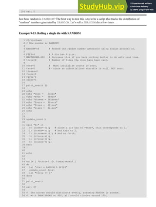 194 exit 0
Just how random is $RANDOM? The best way to test this is to write a script that tracks the distribution of
"random" numbers generated by $RANDOM. Let's roll a $RANDOM die a few times . . .
Example 9-15. Rolling a single die with RANDOM
1 #!/bin/bash
2 # How random is RANDOM?
3
4 RANDOM=$$ # Reseed the random number generator using script process ID.
5
6 PIPS=6 # A die has 6 pips.
7 MAXTHROWS=600 # Increase this if you have nothing better to do with your time.
8 throw=0 # Number of times the dice have been cast.
9
10 ones=0 # Must initialize counts to zero,
11 twos=0 #+ since an uninitialized variable is null, NOT zero.
12 threes=0
13 fours=0
14 fives=0
15 sixes=0
16
17 print_result ()
18 {
19 echo
20 echo "ones = $ones"
21 echo "twos = $twos"
22 echo "threes = $threes"
23 echo "fours = $fours"
24 echo "fives = $fives"
25 echo "sixes = $sixes"
26 echo
27 }
28
29 update_count()
30 {
31 case "$1" in
32 0) ((ones++));; # Since a die has no "zero", this corresponds to 1.
33 1) ((twos++));; # And this to 2.
34 2) ((threes++));; # And so forth.
35 3) ((fours++));;
36 4) ((fives++));;
37 5) ((sixes++));;
38 esac
39 }
40
41 echo
42
43
44 while [ "$throw" -lt "$MAXTHROWS" ]
45 do
46 let "die1 = RANDOM % $PIPS"
47 update_count $die1
48 let "throw += 1"
49 done
50
51 print_result
52
53 exit $?
54
55 # The scores should distribute evenly, assuming RANDOM is random.
56 # With $MAXTHROWS at 600, all should cluster around 100,
 