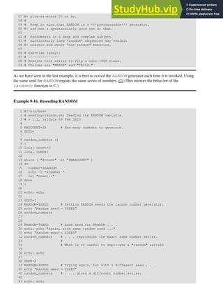 57 #+ plus-or-minus 20 or so.
58 #
59 # Keep in mind that RANDOM is a ***pseudorandom*** generator,
60 #+ and not a spectacularly good one at that.
61
62 # Randomness is a deep and complex subject.
63 # Sufficiently long "random" sequences may exhibit
64 #+ chaotic and other "non-random" behavior.
65
66 # Exercise (easy):
67 # ---------------
68 # Rewrite this script to flip a coin 1000 times.
69 # Choices are "HEADS" and "TAILS."
As we have seen in the last example, it is best to reseed the RANDOM generator each time it is invoked. Using
the same seed for RANDOM repeats the same series of numbers. [2] (This mirrors the behavior of the
random() function in C.)
Example 9-16. Reseeding RANDOM
1 #!/bin/bash
2 # seeding-random.sh: Seeding the RANDOM variable.
3 # v 1.1, reldate 09 Feb 2013
4
5 MAXCOUNT=25 # How many numbers to generate.
6 SEED=
7
8 random_numbers ()
9 {
10 local count=0
11 local number
12
13 while [ "$count" -lt "$MAXCOUNT" ]
14 do
15 number=$RANDOM
16 echo -n "$number "
17 let "count++"
18 done
19 }
20
21 echo; echo
22
23 SEED=1
24 RANDOM=$SEED # Setting RANDOM seeds the random number generator.
25 echo "Random seed = $SEED"
26 random_numbers
27
28
29 RANDOM=$SEED # Same seed for RANDOM . . .
30 echo; echo "Again, with same random seed ..."
31 echo "Random seed = $SEED"
32 random_numbers # . . . reproduces the exact same number series.
33 #
34 # When is it useful to duplicate a "random" series?
35
36 echo; echo
37
38 SEED=2
39 RANDOM=$SEED # Trying again, but with a different seed . . .
40 echo "Random seed = $SEED"
41 random_numbers # . . . gives a different number series.
42
43 echo; echo
 