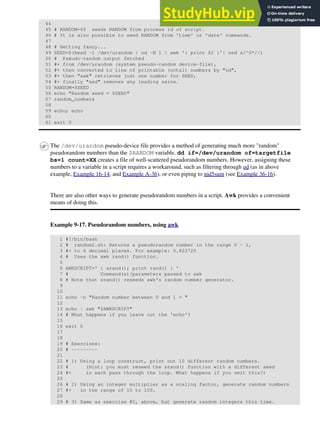 44
45 # RANDOM=$$ seeds RANDOM from process id of script.
46 # It is also possible to seed RANDOM from 'time' or 'date' commands.
47
48 # Getting fancy...
49 SEED=$(head -1 /dev/urandom | od -N 1 | awk '{ print $2 }'| sed s/^0*//)
50 # Pseudo-random output fetched
51 #+ from /dev/urandom (system pseudo-random device-file),
52 #+ then converted to line of printable (octal) numbers by "od",
53 #+ then "awk" retrieves just one number for SEED,
54 #+ finally "sed" removes any leading zeros.
55 RANDOM=$SEED
56 echo "Random seed = $SEED"
57 random_numbers
58
59 echo; echo
60
61 exit 0
The /dev/urandom pseudo-device file provides a method of generating much more "random"
pseudorandom numbers than the $RANDOM variable. dd if=/dev/urandom of=targetfile
bs=1 count=XX creates a file of well-scattered pseudorandom numbers. However, assigning these
numbers to a variable in a script requires a workaround, such as filtering through od (as in above
example, Example 16-14, and Example A-36), or even piping to md5sum (see Example 36-16).
There are also other ways to generate pseudorandom numbers in a script. Awk provides a convenient
means of doing this.
Example 9-17. Pseudorandom numbers, using awk
1 #!/bin/bash
2 # random2.sh: Returns a pseudorandom number in the range 0 - 1,
3 #+ to 6 decimal places. For example: 0.822725
4 # Uses the awk rand() function.
5
6 AWKSCRIPT=' { srand(); print rand() } '
7 # Command(s)/parameters passed to awk
8 # Note that srand() reseeds awk's random number generator.
9
10
11 echo -n "Random number between 0 and 1 = "
12
13 echo | awk "$AWKSCRIPT"
14 # What happens if you leave out the 'echo'?
15
16 exit 0
17
18
19 # Exercises:
20 # ---------
21
22 # 1) Using a loop construct, print out 10 different random numbers.
23 # (Hint: you must reseed the srand() function with a different seed
24 #+ in each pass through the loop. What happens if you omit this?)
25
26 # 2) Using an integer multiplier as a scaling factor, generate random numbers
27 #+ in the range of 10 to 100.
28
29 # 3) Same as exercise #2, above, but generate random integers this time.
 