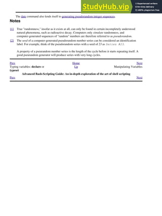 The date command also lends itself to generating pseudorandom integer sequences.
Notes
[1] True "randomness," insofar as it exists at all, can only be found in certain incompletely understood
natural phenomena, such as radioactive decay. Computers only simulate randomness, and
computer-generated sequences of "random" numbers are therefore referred to as pseudorandom.
[2] The seed of a computer-generated pseudorandom number series can be considered an identification
label. For example, think of the pseudorandom series with a seed of 23 as Series #23.
A property of a pseurandom number series is the length of the cycle before it starts repeating itself. A
good pseurandom generator will produce series with very long cycles.
Prev Home Next
Typing variables: declare or
typeset
Up Manipulating Variables
Advanced Bash-Scripting Guide: An in-depth exploration of the art of shell scripting
Prev Next
 