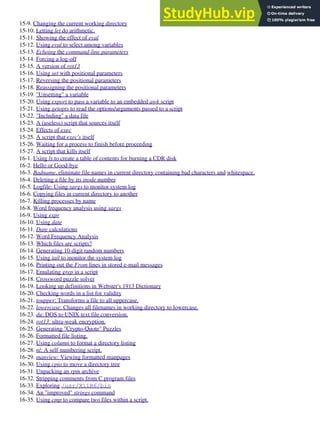 15-9. Changing the current working directory
15-10. Letting let do arithmetic.
15-11. Showing the effect of eval
15-12. Using eval to select among variables
15-13. Echoing the command-line parameters
15-14. Forcing a log-off
15-15. A version of rot13
15-16. Using set with positional parameters
15-17. Reversing the positional parameters
15-18. Reassigning the positional parameters
15-19. "Unsetting" a variable
15-20. Using export to pass a variable to an embedded awk script
15-21. Using getopts to read the options/arguments passed to a script
15-22. "Including" a data file
15-23. A (useless) script that sources itself
15-24. Effects of exec
15-25. A script that exec's itself
15-26. Waiting for a process to finish before proceeding
15-27. A script that kills itself
16-1. Using ls to create a table of contents for burning a CDR disk
16-2. Hello or Good-bye
16-3. Badname, eliminate file names in current directory containing bad characters and whitespace.
16-4. Deleting a file by its inode number
16-5. Logfile: Using xargs to monitor system log
16-6. Copying files in current directory to another
16-7. Killing processes by name
16-8. Word frequency analysis using xargs
16-9. Using expr
16-10. Using date
16-11. Date calculations
16-12. Word Frequency Analysis
16-13. Which files are scripts?
16-14. Generating 10-digit random numbers
16-15. Using tail to monitor the system log
16-16. Printing out the From lines in stored e-mail messages
16-17. Emulating grep in a script
16-18. Crossword puzzle solver
16-19. Looking up definitions in Webster's 1913 Dictionary
16-20. Checking words in a list for validity
16-21. toupper: Transforms a file to all uppercase.
16-22. lowercase: Changes all filenames in working directory to lowercase.
16-23. du: DOS to UNIX text file conversion.
16-24. rot13: ultra-weak encryption.
16-25. Generating "Crypto-Quote" Puzzles
16-26. Formatted file listing.
16-27. Using column to format a directory listing
16-28. nl: A self-numbering script.
16-29. manview: Viewing formatted manpages
16-30. Using cpio to move a directory tree
16-31. Unpacking an rpm archive
16-32. Stripping comments from C program files
16-33. Exploring /usr/X11R6/bin
16-34. An "improved" strings command
16-35. Using cmp to compare two files within a script.
 