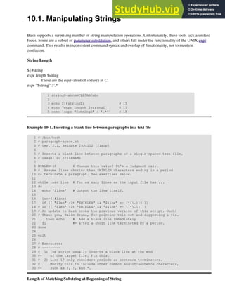 10.1. Manipulating Strings
Bash supports a surprising number of string manipulation operations. Unfortunately, these tools lack a unified
focus. Some are a subset of parameter substitution, and others fall under the functionality of the UNIX expr
command. This results in inconsistent command syntax and overlap of functionality, not to mention
confusion.
String Length
${#string}
expr length $string
These are the equivalent of strlen() in C.
expr "$string" : '.*'
1 stringZ=abcABC123ABCabc
2
3 echo ${#stringZ} # 15
4 echo `expr length $stringZ` # 15
5 echo `expr "$stringZ" : '.*'` # 15
Example 10-1. Inserting a blank line between paragraphs in a text file
1 #!/bin/bash
2 # paragraph-space.sh
3 # Ver. 2.1, Reldate 29Jul12 [fixup]
4
5 # Inserts a blank line between paragraphs of a single-spaced text file.
6 # Usage: $0 <FILENAME
7
8 MINLEN=60 # Change this value? It's a judgment call.
9 # Assume lines shorter than $MINLEN characters ending in a period
10 #+ terminate a paragraph. See exercises below.
11
12 while read line # For as many lines as the input file has ...
13 do
14 echo "$line" # Output the line itself.
15
16 len=${#line}
17 if [[ "$len" -lt "$MINLEN" && "$line" =~ [*{.}]$ ]]
18 # if [[ "$len" -lt "$MINLEN" && "$line" =~ [*.] ]]
19 # An update to Bash broke the previous version of this script. Ouch!
20 # Thank you, Halim Srama, for pointing this out and suggesting a fix.
21 then echo # Add a blank line immediately
22 fi #+ after a short line terminated by a period.
23 done
24
25 exit
26
27 # Exercises:
28 # ---------
29 # 1) The script usually inserts a blank line at the end
30 #+ of the target file. Fix this.
31 # 2) Line 17 only considers periods as sentence terminators.
32 # Modify this to include other common end-of-sentence characters,
33 #+ such as ?, !, and ".
Length of Matching Substring at Beginning of String
 