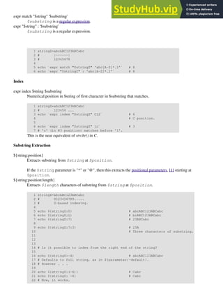 expr match "$string" '$substring'
$substring is a regular expression.
expr "$string" : '$substring'
$substring is a regular expression.
1 stringZ=abcABC123ABCabc
2 # |------|
3 # 12345678
4
5 echo `expr match "$stringZ" 'abc[A-Z]*.2'` # 8
6 echo `expr "$stringZ" : 'abc[A-Z]*.2'` # 8
Index
expr index $string $substring
Numerical position in $string of first character in $substring that matches.
1 stringZ=abcABC123ABCabc
2 # 123456 ...
3 echo `expr index "$stringZ" C12` # 6
4 # C position.
5
6 echo `expr index "$stringZ" 1c` # 3
7 # 'c' (in #3 position) matches before '1'.
This is the near equivalent of strchr() in C.
Substring Extraction
${string:position}
Extracts substring from $string at $position.
If the $string parameter is "*" or "@", then this extracts the positional parameters, [1] starting at
$position.
${string:position:length}
Extracts $length characters of substring from $string at $position.
1 stringZ=abcABC123ABCabc
2 # 0123456789.....
3 # 0-based indexing.
4
5 echo ${stringZ:0} # abcABC123ABCabc
6 echo ${stringZ:1} # bcABC123ABCabc
7 echo ${stringZ:7} # 23ABCabc
8
9 echo ${stringZ:7:3} # 23A
10 # Three characters of substring.
11
12
13
14 # Is it possible to index from the right end of the string?
15
16 echo ${stringZ:-4} # abcABC123ABCabc
17 # Defaults to full string, as in ${parameter:-default}.
18 # However . . .
19
20 echo ${stringZ:(-4)} # Cabc
21 echo ${stringZ: -4} # Cabc
22 # Now, it works.
 
