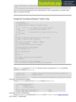 23 # Parentheses or added space "escape" the position parameter.
24
25 # Thank you, Dan Jacobson, for pointing this out.
The position and length arguments can be "parameterized," that is, represented as a variable, rather
than as a numerical constant.
Example 10-2. Generating an 8-character "random" string
1 #!/bin/bash
2 # rand-string.sh
3 # Generating an 8-character "random" string.
4
5 if [ -n "$1" ] # If command-line argument present,
6 then #+ then set start-string to it.
7 str0="$1"
8 else # Else use PID of script as start-string.
9 str0="$$"
10 fi
11
12 POS=2 # Starting from position 2 in the string.
13 LEN=8 # Extract eight characters.
14
15 str1=$( echo "$str0" | md5sum | md5sum )
16 # Doubly scramble ^^^^^^ ^^^^^^
17 #+ by piping and repiping to md5sum.
18
19 randstring="${str1:$POS:$LEN}"
20 # Can parameterize ^^^^ ^^^^
21
22 echo "$randstring"
23
24 exit $?
25
26 # bozo$ ./rand-string.sh my-password
27 # 1bdd88c4
28
29 # No, this is is not recommended
30 #+ as a method of generating hack-proof passwords.
If the $string parameter is "*" or "@", then this extracts a maximum of $length positional
parameters, starting at $position.
1 echo ${*:2} # Echoes second and following positional parameters.
2 echo ${@:2} # Same as above.
3
4 echo ${*:2:3} # Echoes three positional parameters, starting at second.
expr substr $string $position $length
Extracts $length characters from $string starting at $position.
1 stringZ=abcABC123ABCabc
2 # 123456789......
3 # 1-based indexing.
4
5 echo `expr substr $stringZ 1 2` # ab
6 echo `expr substr $stringZ 4 3` # ABC
expr match "$string" '($substring)'
Extracts $substring at beginning of $string, where $substring is a regular expression.
expr "$string" : '($substring)'
 