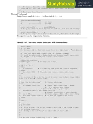 11 #+ starting from the right-hand-side of the variable $i . . .
12 done ### This could be condensed into a "one-liner" if desired.
13
14 # Thank you, Rory Winston.
${string%%substring}
Deletes longest match of $substring from back of $string.
1 stringZ=abcABC123ABCabc
2 # || shortest
3 # |------------| longest
4
5 echo ${stringZ%b*c} # abcABC123ABCa
6 # Strip out shortest match between 'b' and 'c', from back of $stringZ.
7
8 echo ${stringZ%%b*c} # a
9 # Strip out longest match between 'b' and 'c', from back of $stringZ.
This operator is useful for generating filenames.
Example 10-3. Converting graphic file formats, with filename change
1 #!/bin/bash
2 # cvt.sh:
3 # Converts all the MacPaint image files in a directory to "pbm" format.
4
5 # Uses the "macptopbm" binary from the "netpbm" package,
6 #+ which is maintained by Brian Henderson (bryanh@giraffe-data.com).
7 # Netpbm is a standard part of most Linux distros.
8
9 OPERATION=macptopbm
10 SUFFIX=pbm # New filename suffix.
11
12 if [ -n "$1" ]
13 then
14 directory=$1 # If directory name given as a script argument...
15 else
16 directory=$PWD # Otherwise use current working directory.
17 fi
18
19 # Assumes all files in the target directory are MacPaint image files,
20 #+ with a ".mac" filename suffix.
21
22 for file in $directory/* # Filename globbing.
23 do
24 filename=${file%.*c} # Strip ".mac" suffix off filename
25 #+ ('.*c' matches everything
26 #+ between '.' and 'c', inclusive).
27 $OPERATION $file > "$filename.$SUFFIX"
28 # Redirect conversion to new filename.
29 rm -f $file # Delete original files after converting.
30 echo "$filename.$SUFFIX" # Log what is happening to stdout.
31 done
32
33 exit 0
34
35 # Exercise:
36 # --------
37 # As it stands, this script converts *all* the files in the current
38 #+ working directory.
39 # Modify it to work *only* on files with a ".mac" suffix.
40
41
42
43 # *** And here's another way to do it. *** #
 