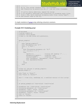 44 # ---------
45 # As is, this script converts only *.ra filenames.
46 # Add flexibility by permitting use of *.ram and other filenames.
47 #
48 # If you're really ambitious, expand the script
49 #+ to do automatic downloads and conversions of streaming audio files.
50 # Given a URL, batch download streaming audio files (using "wget")
51 #+ and convert them on the fly.
A simple emulation of getopt using substring-extraction constructs.
Example 10-5. Emulating getopt
1 #!/bin/bash
2 # getopt-simple.sh
3 # Author: Chris Morgan
4 # Used in the ABS Guide with permission.
5
6
7 getopt_simple()
8 {
9 echo "getopt_simple()"
10 echo "Parameters are '$*'"
11 until [ -z "$1" ]
12 do
13 echo "Processing parameter of: '$1'"
14 if [ ${1:0:1} = '/' ]
15 then
16 tmp=${1:1} # Strip off leading '/' . . .
17 parameter=${tmp%%=*} # Extract name.
18 value=${tmp##*=} # Extract value.
19 echo "Parameter: '$parameter', value: '$value'"
20 eval $parameter=$value
21 fi
22 shift
23 done
24 }
25
26 # Pass all options to getopt_simple().
27 getopt_simple $*
28
29 echo "test is '$test'"
30 echo "test2 is '$test2'"
31
32 exit 0 # See also, UseGetOpt.sh, a modified version of this script.
33
34 ---
35
36 sh getopt_example.sh /test=value1 /test2=value2
37
38 Parameters are '/test=value1 /test2=value2'
39 Processing parameter of: '/test=value1'
40 Parameter: 'test', value: 'value1'
41 Processing parameter of: '/test2=value2'
42 Parameter: 'test2', value: 'value2'
43 test is 'value1'
44 test2 is 'value2'
45
Substring Replacement
 