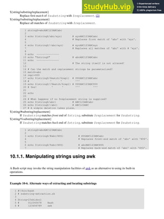 ${string/substring/replacement}
Replace first match of $substring with $replacement. [2]
${string//substring/replacement}
Replace all matches of $substring with $replacement.
1 stringZ=abcABC123ABCabc
2
3 echo ${stringZ/abc/xyz} # xyzABC123ABCabc
4 # Replaces first match of 'abc' with 'xyz'.
5
6 echo ${stringZ//abc/xyz} # xyzABC123ABCxyz
7 # Replaces all matches of 'abc' with # 'xyz'.
8
9 echo ---------------
10 echo "$stringZ" # abcABC123ABCabc
11 echo ---------------
12 # The string itself is not altered!
13
14 # Can the match and replacement strings be parameterized?
15 match=abc
16 repl=000
17 echo ${stringZ/$match/$repl} # 000ABC123ABCabc
18 # ^ ^ ^^^
19 echo ${stringZ//$match/$repl} # 000ABC123ABC000
20 # Yes! ^ ^ ^^^ ^^^
21
22 echo
23
24 # What happens if no $replacement string is supplied?
25 echo ${stringZ/abc} # ABC123ABCabc
26 echo ${stringZ//abc} # ABC123ABC
27 # A simple deletion takes place.
${string/#substring/replacement}
If $substring matches front end of $string, substitute $replacement for $substring.
${string/%substring/replacement}
If $substring matches back end of $string, substitute $replacement for $substring.
1 stringZ=abcABC123ABCabc
2
3 echo ${stringZ/#abc/XYZ} # XYZABC123ABCabc
4 # Replaces front-end match of 'abc' with 'XYZ'.
5
6 echo ${stringZ/%abc/XYZ} # abcABC123ABCXYZ
7 # Replaces back-end match of 'abc' with 'XYZ'.
10.1.1. Manipulating strings using awk
A Bash script may invoke the string manipulation facilities of awk as an alternative to using its built-in
operations.
Example 10-6. Alternate ways of extracting and locating substrings
1 #!/bin/bash
2 # substring-extraction.sh
3
4 String=23skidoo1
5 # 012345678 Bash
6 # 123456789 awk
 