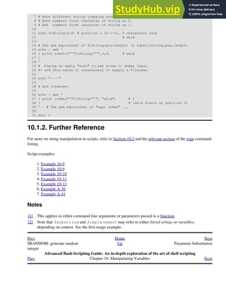 7 # Note different string indexing system:
8 # Bash numbers first character of string as 0.
9 # Awk numbers first character of string as 1.
10
11 echo ${String:2:4} # position 3 (0-1-2), 4 characters long
12 # skid
13
14 # The awk equivalent of ${string:pos:length} is substr(string,pos,length).
15 echo | awk '
16 { print substr("'"${String}"'",3,4) # skid
17 }
18 '
19 # Piping an empty "echo" to awk gives it dummy input,
20 #+ and thus makes it unnecessary to supply a filename.
21
22 echo "----"
23
24 # And likewise:
25
26 echo | awk '
27 { print index("'"${String}"'", "skid") # 3
28 } # (skid starts at position 3)
29 ' # The awk equivalent of "expr index" ...
30
31 exit 0
10.1.2. Further Reference
For more on string manipulation in scripts, refer to Section 10.2 and the relevant section of the expr command
listing.
Script examples:
Example 16-9
1.
Example 10-9
2.
Example 10-10
3.
Example 10-11
4.
Example 10-13
5.
Example A-36
6.
Example A-41
7.
Notes
[1] This applies to either command-line arguments or parameters passed to a function.
[2] Note that $substring and $replacement may refer to either literal strings or variables,
depending on context. See the first usage example.
Prev Home Next
$RANDOM: generate random
integer
Up Parameter Substitution
Advanced Bash-Scripting Guide: An in-depth exploration of the art of shell scripting
Prev Chapter 10. Manipulating Variables Next
 