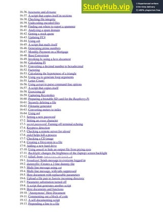 16-36. basename and dirname
16-37. A script that copies itself in sections
16-38. Checking file integrity
16-39. Uudecoding encoded files
16-40. Finding out where to report a spammer
16-41. Analyzing a spam domain
16-42. Getting a stock quote
16-43. Updating FC4
16-44. Using ssh
16-45. A script that mails itself
16-46. Generating prime numbers
16-47. Monthly Payment on a Mortgage
16-48. Base Conversion
16-49. Invoking bc using a here document
16-50. Calculating PI
16-51. Converting a decimal number to hexadecimal
16-52. Factoring
16-53. Calculating the hypotenuse of a triangle
16-54. Using seq to generate loop arguments
16-55. Letter Count"
16-56. Using getopt to parse command-line options
16-57. A script that copies itself
16-58. Exercising dd
16-59. Capturing Keystrokes
16-60. Preparing a bootable SD card for the Raspberry Pi
16-61. Securely deleting a file
16-62. Filename generator
16-63. Converting meters to miles
16-64. Using m4
17-1. Setting a new password
17-2. Setting an erase character
17-3. secret password: Turning off terminal echoing
17-4. Keypress detection
17-5. Checking a remote server for identd
17-6. pidof helps kill a process
17-7. Checking a CD image
17-8. Creating a filesystem in a file
17-9. Adding a new hard drive
17-10. Using umask to hide an output file from prying eyes
17-11. Backlight: changes the brightness of the (laptop) screen backlight
17-12. killall, from /etc/rc.d/init.d
19-1. broadcast: Sends message to everyone logged in
19-2. dummyfile: Creates a 2-line dummy file
19-3. Multi-line message using cat
19-4. Multi-line message, with tabs suppressed
19-5. Here document with replaceable parameters
19-6. Upload a file pair to Sunsite incoming directory
19-7. Parameter substitution turned off
19-8. A script that generates another script
19-9. Here documents and functions
19-10. "Anonymous" Here Document
19-11. Commenting out a block of code
19-12. A self-documenting script
19-13. Prepending a line to a file
 