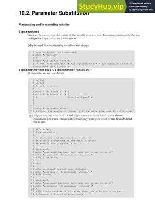 10.2. Parameter Substitution
Manipulating and/or expanding variables
${parameter}
Same as $parameter, i.e., value of the variable parameter. In certain contexts, only the less
ambiguous ${parameter} form works.
May be used for concatenating variables with strings.
1 your_id=${USER}-on-${HOSTNAME}
2 echo "$your_id"
3 #
4 echo "Old $PATH = $PATH"
5 PATH=${PATH}:/opt/bin # Add /opt/bin to $PATH for duration of script.
6 echo "New $PATH = $PATH"
${parameter-default}, ${parameter:-default}
If parameter not set, use default.
1 var1=1
2 var2=2
3 # var3 is unset.
4
5 echo ${var1-$var2} # 1
6 echo ${var3-$var2} # 2
7 # ^ Note the $ prefix.
8
9
10
11 echo ${username-`whoami`}
12 # Echoes the result of `whoami`, if variable $username is still unset.
${parameter-default} and ${parameter:-default} are almost
equivalent. The extra : makes a difference only when parameter has been declared,
but is null.
1 #!/bin/bash
2 # param-sub.sh
3
4 # Whether a variable has been declared
5 #+ affects triggering of the default option
6 #+ even if the variable is null.
7
8 username0=
9 echo "username0 has been declared, but is set to null."
10 echo "username0 = ${username0-`whoami`}"
11 # Will not echo.
12
13 echo
14
15 echo username1 has not been declared.
16 echo "username1 = ${username1-`whoami`}"
17 # Will echo.
18
19 username2=
20 echo "username2 has been declared, but is set to null."
21 echo "username2 = ${username2:-`whoami`}"
22 # ^
23 # Will echo because of :- rather than just - in condition test.
24 # Compare to first instance, above.
 