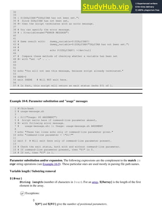 32
33
34 : ${ZZXy23AB?"ZZXy23AB has not been set."}
35 # Since ZZXy23AB has not been set,
36 #+ then the script terminates with an error message.
37
38 # You can specify the error message.
39 # : ${variablename?"ERROR MESSAGE"}
40
41
42 # Same result with: dummy_variable=${ZZXy23AB?}
43 # dummy_variable=${ZZXy23AB?"ZXy23AB has not been set."}
44 #
45 # echo ${ZZXy23AB?} >/dev/null
46
47 # Compare these methods of checking whether a variable has been set
48 #+ with "set -u" . . .
49
50
51
52 echo "You will not see this message, because script already terminated."
53
54 HERE=0
55 exit $HERE # Will NOT exit here.
56
57 # In fact, this script will return an exit status (echo $?) of 1.
Example 10-8. Parameter substitution and "usage" messages
1 #!/bin/bash
2 # usage-message.sh
3
4 : ${1?"Usage: $0 ARGUMENT"}
5 # Script exits here if command-line parameter absent,
6 #+ with following error message.
7 # usage-message.sh: 1: Usage: usage-message.sh ARGUMENT
8
9 echo "These two lines echo only if command-line parameter given."
10 echo "command-line parameter = "$1""
11
12 exit 0 # Will exit here only if command-line parameter present.
13
14 # Check the exit status, both with and without command-line parameter.
15 # If command-line parameter present, then "$?" is 0.
16 # If not, then "$?" is 1.
Parameter substitution and/or expansion. The following expressions are the complement to the match in
expr string operations (see Example 16-9). These particular ones are used mostly in parsing file path names.
Variable length / Substring removal
${#var}
String length (number of characters in $var). For an array, ${#array} is the length of the first
element in the array.
Exceptions:
${#*} and ${#@} give the number of positional parameters.
◊
 