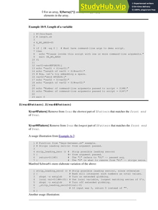 For an array, ${#array[*]} and ${#array[@]} give the number of
elements in the array.
◊
Example 10-9. Length of a variable
1 #!/bin/bash
2 # length.sh
3
4 E_NO_ARGS=65
5
6 if [ $# -eq 0 ] # Must have command-line args to demo script.
7 then
8 echo "Please invoke this script with one or more command-line arguments."
9 exit $E_NO_ARGS
10 fi
11
12 var01=abcdEFGH28ij
13 echo "var01 = ${var01}"
14 echo "Length of var01 = ${#var01}"
15 # Now, let's try embedding a space.
16 var02="abcd EFGH28ij"
17 echo "var02 = ${var02}"
18 echo "Length of var02 = ${#var02}"
19
20 echo "Number of command-line arguments passed to script = ${#@}"
21 echo "Number of command-line arguments passed to script = ${#*}"
22
23 exit 0
${var#Pattern}, ${var##Pattern}
${var#Pattern} Remove from $var the shortest part of $Pattern that matches the front end
of $var.
${var##Pattern} Remove from $var the longest part of $Pattern that matches the front end
of $var.
A usage illustration from Example A-7:
1 # Function from "days-between.sh" example.
2 # Strips leading zero(s) from argument passed.
3
4 strip_leading_zero () # Strip possible leading zero(s)
5 { #+ from argument passed.
6 return=${1#0} # The "1" refers to "$1" -- passed arg.
7 } # The "0" is what to remove from "$1" -- strips zeros.
Manfred Schwarb's more elaborate variation of the above:
1 strip_leading_zero2 () # Strip possible leading zero(s), since otherwise
2 { # Bash will interpret such numbers as octal values.
3 shopt -s extglob # Turn on extended globbing.
4 local val=${1##+(0)} # Use local variable, longest matching series of 0's.
5 shopt -u extglob # Turn off extended globbing.
6 _strip_leading_zero2=${val:-0}
7 # If input was 0, return 0 instead of "".
8 }
Another usage illustration:
 