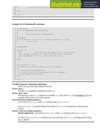 40 # % and %% work from the right end.
41
42 echo
43
44 exit 0
Example 10-11. Renaming file extensions:
1 #!/bin/bash
2 # rfe.sh: Renaming file extensions.
3 #
4 # rfe old_extension new_extension
5 #
6 # Example:
7 # To rename all *.gif files in working directory to *.jpg,
8 # rfe gif jpg
9
10
11 E_BADARGS=65
12
13 case $# in
14 0|1) # The vertical bar means "or" in this context.
15 echo "Usage: `basename $0` old_file_suffix new_file_suffix"
16 exit $E_BADARGS # If 0 or 1 arg, then bail out.
17 ;;
18 esac
19
20
21 for filename in *.$1
22 # Traverse list of files ending with 1st argument.
23 do
24 mv $filename ${filename%$1}$2
25 # Strip off part of filename matching 1st argument,
26 #+ then append 2nd argument.
27 done
28
29 exit 0
Variable expansion / Substring replacement
These constructs have been adopted from ksh.
${var:pos}
Variable var expanded, starting from offset pos.
${var:pos:len}
Expansion to a max of len characters of variable var, from offset pos. See Example A-13 for an
example of the creative use of this operator.
${var/Pattern/Replacement}
First match of Pattern, within var replaced with Replacement.
If Replacement is omitted, then the first match of Pattern is replaced by nothing, that is,
deleted.
${var//Pattern/Replacement}
Global replacement. All matches of Pattern, within var replaced with Replacement.
As above, if Replacement is omitted, then all occurrences of Pattern are replaced by nothing,
that is, deleted.
 