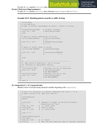 If prefix of var matches Pattern, then substitute Replacement for Pattern.
${var/%Pattern/Replacement}
If suffix of var matches Pattern, then substitute Replacement for Pattern.
Example 10-13. Matching patterns at prefix or suffix of string
1 #!/bin/bash
2 # var-match.sh:
3 # Demo of pattern replacement at prefix / suffix of string.
4
5 v0=abc1234zip1234abc # Original variable.
6 echo "v0 = $v0" # abc1234zip1234abc
7 echo
8
9 # Match at prefix (beginning) of string.
10 v1=${v0/#abc/ABCDEF} # abc1234zip1234abc
11 # |-|
12 echo "v1 = $v1" # ABCDEF1234zip1234abc
13 # |----|
14
15 # Match at suffix (end) of string.
16 v2=${v0/%abc/ABCDEF} # abc1234zip123abc
17 # |-|
18 echo "v2 = $v2" # abc1234zip1234ABCDEF
19 # |----|
20
21 echo
22
23 # ----------------------------------------------------
24 # Must match at beginning / end of string,
25 #+ otherwise no replacement results.
26 # ----------------------------------------------------
27 v3=${v0/#123/000} # Matches, but not at beginning.
28 echo "v3 = $v3" # abc1234zip1234abc
29 # NO REPLACEMENT.
30 v4=${v0/%123/000} # Matches, but not at end.
31 echo "v4 = $v4" # abc1234zip1234abc
32 # NO REPLACEMENT.
33
34 exit 0
${!varprefix*}, ${!varprefix@}
Matches names of all previously declared variables beginning with varprefix.
1 # This is a variation on indirect reference, but with a * or @.
2 # Bash, version 2.04, adds this feature.
3
4 xyz23=whatever
5 xyz24=
6
7 a=${!xyz*} # Expands to *names* of declared variables
8 # ^ ^ ^ + beginning with "xyz".
9 echo "a = $a" # a = xyz23 xyz24
10 a=${!xyz@} # Same as above.
11 echo "a = $a" # a = xyz23 xyz24
12
13 echo "---"
14
15 abc23=something_else
16 b=${!abc*}
17 echo "b = $b" # b = abc23
18 c=${!b} # Now, the more familiar type of indirect reference.
 