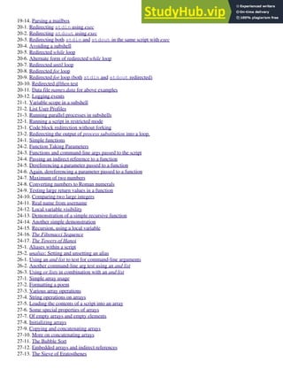 19-14. Parsing a mailbox
20-1. Redirecting stdin using exec
20-2. Redirecting stdout using exec
20-3. Redirecting both stdin and stdout in the same script with exec
20-4. Avoiding a subshell
20-5. Redirected while loop
20-6. Alternate form of redirected while loop
20-7. Redirected until loop
20-8. Redirected for loop
20-9. Redirected for loop (both stdin and stdout redirected)
20-10. Redirected if/then test
20-11. Data file names.data for above examples
20-12. Logging events
21-1. Variable scope in a subshell
21-2. List User Profiles
21-3. Running parallel processes in subshells
22-1. Running a script in restricted mode
23-1. Code block redirection without forking
23-2. Redirecting the output of process substitution into a loop.
24-1. Simple functions
24-2. Function Taking Parameters
24-3. Functions and command-line args passed to the script
24-4. Passing an indirect reference to a function
24-5. Dereferencing a parameter passed to a function
24-6. Again, dereferencing a parameter passed to a function
24-7. Maximum of two numbers
24-8. Converting numbers to Roman numerals
24-9. Testing large return values in a function
24-10. Comparing two large integers
24-11. Real name from username
24-12. Local variable visibility
24-13. Demonstration of a simple recursive function
24-14. Another simple demonstration
24-15. Recursion, using a local variable
24-16. The Fibonacci Sequence
24-17. The Towers of Hanoi
25-1. Aliases within a script
25-2. unalias: Setting and unsetting an alias
26-1. Using an and list to test for command-line arguments
26-2. Another command-line arg test using an and list
26-3. Using or lists in combination with an and list
27-1. Simple array usage
27-2. Formatting a poem
27-3. Various array operations
27-4. String operations on arrays
27-5. Loading the contents of a script into an array
27-6. Some special properties of arrays
27-7. Of empty arrays and empty elements
27-8. Initializing arrays
27-9. Copying and concatenating arrays
27-10. More on concatenating arrays
27-11. The Bubble Sort
27-12. Embedded arrays and indirect references
27-13. The Sieve of Eratosthenes
 