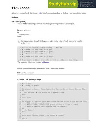 11.1. Loops
A loop is a block of code that iterates [1] a list of commands as long as the loop control condition is true.
for loops
for arg in [list]
This is the basic looping construct. It differs significantly from its C counterpart.
for arg in [list]
do
command(s)...
done
During each pass through the loop, arg takes on the value of each successive variable
in the list.
1 for arg in "$var1" "$var2" "$var3" ... "$varN"
2 # In pass 1 of the loop, arg = $var1
3 # In pass 2 of the loop, arg = $var2
4 # In pass 3 of the loop, arg = $var3
5 # ...
6 # In pass N of the loop, arg = $varN
7
8 # Arguments in [list] quoted to prevent possible word splitting.
The argument list may contain wild cards.
If do is on same line as for, there needs to be a semicolon after list.
for arg in [list] ; do
Example 11-1. Simple for loops
1 #!/bin/bash
2 # Listing the planets.
3
4 for planet in Mercury Venus Earth Mars Jupiter Saturn Uranus Neptune Pluto
5 do
6 echo $planet # Each planet on a separate line.
7 done
8
9 echo; echo
10
11 for planet in "Mercury Venus Earth Mars Jupiter Saturn Uranus Neptune Pluto"
12 # All planets on same line.
13 # Entire 'list' enclosed in quotes creates a single variable.
14 # Why? Whitespace incorporated into the variable.
15 do
16 echo $planet
17 done
18
19 echo; echo "Whoops! Pluto is no longer a planet!"
20
21 exit 0
 