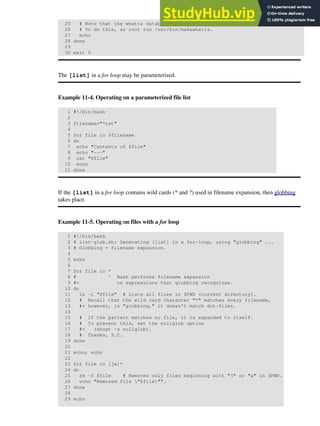 25 # Note that the whatis database needs to have been set up for this to work.
26 # To do this, as root run /usr/bin/makewhatis.
27 echo
28 done
29
30 exit 0
The [list] in a for loop may be parameterized.
Example 11-4. Operating on a parameterized file list
1 #!/bin/bash
2
3 filename="*txt"
4
5 for file in $filename
6 do
7 echo "Contents of $file"
8 echo "---"
9 cat "$file"
10 echo
11 done
If the [list] in a for loop contains wild cards (* and ?) used in filename expansion, then globbing
takes place.
Example 11-5. Operating on files with a for loop
1 #!/bin/bash
2 # list-glob.sh: Generating [list] in a for-loop, using "globbing" ...
3 # Globbing = filename expansion.
4
5 echo
6
7 for file in *
8 # ^ Bash performs filename expansion
9 #+ on expressions that globbing recognizes.
10 do
11 ls -l "$file" # Lists all files in $PWD (current directory).
12 # Recall that the wild card character "*" matches every filename,
13 #+ however, in "globbing," it doesn't match dot-files.
14
15 # If the pattern matches no file, it is expanded to itself.
16 # To prevent this, set the nullglob option
17 #+ (shopt -s nullglob).
18 # Thanks, S.C.
19 done
20
21 echo; echo
22
23 for file in [jx]*
24 do
25 rm -f $file # Removes only files beginning with "j" or "x" in $PWD.
26 echo "Removed file "$file"".
27 done
28
29 echo
 