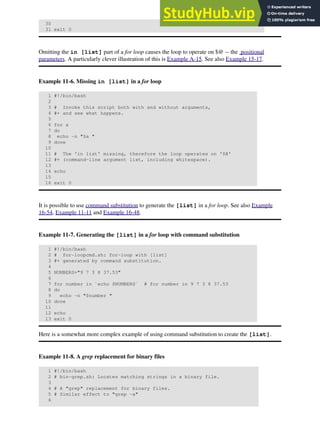 30
31 exit 0
Omitting the in [list] part of a for loop causes the loop to operate on $@ -- the positional
parameters. A particularly clever illustration of this is Example A-15. See also Example 15-17.
Example 11-6. Missing in [list] in a for loop
1 #!/bin/bash
2
3 # Invoke this script both with and without arguments,
4 #+ and see what happens.
5
6 for a
7 do
8 echo -n "$a "
9 done
10
11 # The 'in list' missing, therefore the loop operates on '$@'
12 #+ (command-line argument list, including whitespace).
13
14 echo
15
16 exit 0
It is possible to use command substitution to generate the [list] in a for loop. See also Example
16-54, Example 11-11 and Example 16-48.
Example 11-7. Generating the [list] in a for loop with command substitution
1 #!/bin/bash
2 # for-loopcmd.sh: for-loop with [list]
3 #+ generated by command substitution.
4
5 NUMBERS="9 7 3 8 37.53"
6
7 for number in `echo $NUMBERS` # for number in 9 7 3 8 37.53
8 do
9 echo -n "$number "
10 done
11
12 echo
13 exit 0
Here is a somewhat more complex example of using command substitution to create the [list].
Example 11-8. A grep replacement for binary files
1 #!/bin/bash
2 # bin-grep.sh: Locates matching strings in a binary file.
3
4 # A "grep" replacement for binary files.
5 # Similar effect to "grep -a"
6
 