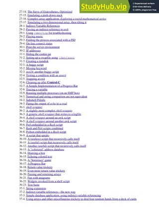 27-14. The Sieve of Eratosthenes, Optimized
27-15. Emulating a push-down stack
27-16. Complex array application: Exploring a weird mathematical series
27-17. Simulating a two-dimensional array, then tilting it
28-1. Indirect Variable References
28-2. Passing an indirect reference to awk
29-1. Using /dev/tcp for troubleshooting
29-2. Playing music
29-3. Finding the process associated with a PID
29-4. On-line connect status
30-1. Print the server environment
30-2. IP addresses
31-1. Hiding the cookie jar
31-2. Setting up a swapfile using /dev/zero
31-3. Creating a ramdisk
32-1. A buggy script
32-2. Missing keyword
32-3. test24: another buggy script
32-4. Testing a condition with an assert
32-5. Trapping at exit
32-6. Cleaning up after Control-C
32-7. A Simple Implementation of a Progress Bar
32-8. Tracing a variable
32-9. Running multiple processes (on an SMP box)
34-1. Numerical and string comparison are not equivalent
34-2. Subshell Pitfalls
34-3. Piping the output of echo to a read
36-1. shell wrapper
36-2. A slightly more complex shell wrapper
36-3. A generic shell wrapper that writes to a logfile
36-4. A shell wrapper around an awk script
36-5. A shell wrapper around another awk script
36-6. Perl embedded in a Bash script
36-7. Bash and Perl scripts combined
36-8. Python embedded in a Bash script
36-9. A script that speaks
36-10. A (useless) script that recursively calls itself
36-11. A (useful) script that recursively calls itself
36-12. Another (useful) script that recursively calls itself
36-13. A "colorized" address database
36-14. Drawing a box
36-15. Echoing colored text
36-16. A "horserace" game
36-17. A Progress Bar
36-18. Return value trickery
36-19. Even more return value trickery
36-20. Passing and returning arrays
36-21. Fun with anagrams
36-22. Widgets invoked from a shell script
36-23. Test Suite
37-1. String expansion
37-2. Indirect variable references - the new way
37-3. Simple database application, using indirect variable referencing
37-4. Using arrays and other miscellaneous trickery to deal four random hands from a deck of cards
 