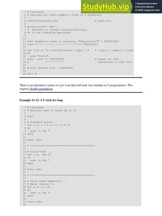 1 #!/bin/bash
2 # symlinks.sh: Lists symbolic links in a directory.
3
4 OUTFILE=symlinks.list # save-file
5
6 directory=${1-`pwd`}
7 # Defaults to current working directory,
8 #+ if not otherwise specified.
9
10
11 echo "symbolic links in directory "$directory"" > "$OUTFILE"
12 echo "---------------------------" >> "$OUTFILE"
13
14 for file in "$( find $directory -type l )" # -type l = symbolic links
15 do
16 echo "$file"
17 done | sort >> "$OUTFILE" # stdout of loop
18 # ^^^^^^^^^^^^^ redirected to save file.
19
20 # echo "Output file = $OUTFILE"
21
22 exit $?
There is an alternative syntax to a for loop that will look very familiar to C programmers. This
requires double parentheses.
Example 11-13. A C-style for loop
1 #!/bin/bash
2 # Multiple ways to count up to 10.
3
4 echo
5
6 # Standard syntax.
7 for a in 1 2 3 4 5 6 7 8 9 10
8 do
9 echo -n "$a "
10 done
11
12 echo; echo
13
14 # +==========================================+
15
16 # Using "seq" ...
17 for a in `seq 10`
18 do
19 echo -n "$a "
20 done
21
22 echo; echo
23
24 # +==========================================+
25
26 # Using brace expansion ...
27 # Bash, version 3+.
28 for a in {1..10}
29 do
30 echo -n "$a "
31 done
32
33 echo; echo
34
 