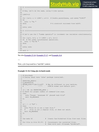 35 # +==========================================+
36
37 # Now, let's do the same, using C-like syntax.
38
39 LIMIT=10
40
41 for ((a=1; a <= LIMIT ; a++)) # Double parentheses, and naked "LIMIT"
42 do
43 echo -n "$a "
44 done # A construct borrowed from ksh93.
45
46 echo; echo
47
48 # +=========================================================================+
49
50 # Let's use the C "comma operator" to increment two variables simultaneously.
51
52 for ((a=1, b=1; a <= LIMIT ; a++, b++))
53 do # The comma concatenates operations.
54 echo -n "$a-$b "
55 done
56
57 echo; echo
58
59 exit 0
See also Example 27-16, Example 27-17, and Example A-6.
---
Now, a for loop used in a "real-life" context.
Example 11-14. Using efax in batch mode
1 #!/bin/bash
2 # Faxing (must have 'efax' package installed).
3
4 EXPECTED_ARGS=2
5 E_BADARGS=85
6 MODEM_PORT="/dev/ttyS2" # May be different on your machine.
7 # ^^^^^ PCMCIA modem card default port.
8
9 if [ $# -ne $EXPECTED_ARGS ]
10 # Check for proper number of command-line args.
11 then
12 echo "Usage: `basename $0` phone# text-file"
13 exit $E_BADARGS
14 fi
15
16
17 if [ ! -f "$2" ]
18 then
19 echo "File $2 is not a text file."
20 # File is not a regular file, or does not exist.
21 exit $E_BADARGS
22 fi
23
24
25 fax make $2 # Create fax-formatted files from text files.
26
27 for file in $(ls $2.0*) # Concatenate the converted files.
28 # Uses wild card (filename "globbing")
 