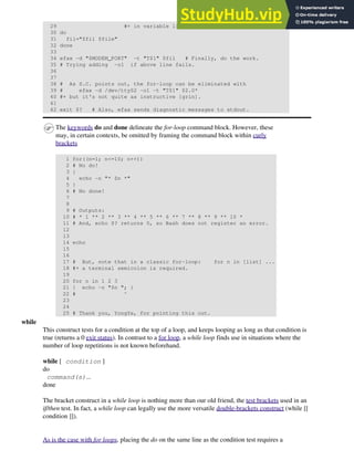29 #+ in variable list.
30 do
31 fil="$fil $file"
32 done
33
34 efax -d "$MODEM_PORT" -t "T$1" $fil # Finally, do the work.
35 # Trying adding -o1 if above line fails.
36
37
38 # As S.C. points out, the for-loop can be eliminated with
39 # efax -d /dev/ttyS2 -o1 -t "T$1" $2.0*
40 #+ but it's not quite as instructive [grin].
41
42 exit $? # Also, efax sends diagnostic messages to stdout.
The keywords do and done delineate the for-loop command block. However, these
may, in certain contexts, be omitted by framing the command block within curly
brackets
1 for((n=1; n<=10; n++))
2 # No do!
3 {
4 echo -n "* $n *"
5 }
6 # No done!
7
8
9 # Outputs:
10 # * 1 ** 2 ** 3 ** 4 ** 5 ** 6 ** 7 ** 8 ** 9 ** 10 *
11 # And, echo $? returns 0, so Bash does not register an error.
12
13
14 echo
15
16
17 # But, note that in a classic for-loop: for n in [list] ...
18 #+ a terminal semicolon is required.
19
20 for n in 1 2 3
21 { echo -n "$n "; }
22 # ^
23
24
25 # Thank you, YongYe, for pointing this out.
while
This construct tests for a condition at the top of a loop, and keeps looping as long as that condition is
true (returns a 0 exit status). In contrast to a for loop, a while loop finds use in situations where the
number of loop repetitions is not known beforehand.
while [ condition ]
do
command(s)...
done
The bracket construct in a while loop is nothing more than our old friend, the test brackets used in an
if/then test. In fact, a while loop can legally use the more versatile double-brackets construct (while [[
condition ]]).
As is the case with for loops, placing the do on the same line as the condition test requires a
 