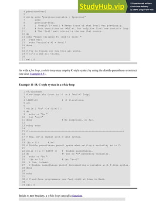 4 previous=$var1
5
6 while echo "previous-variable = $previous"
7 echo
8 previous=$var1
9 [ "$var1" != end ] # Keeps track of what $var1 was previously.
10 # Four conditions on *while*, but only the final one controls loop.
11 # The *last* exit status is the one that counts.
12 do
13 echo "Input variable #1 (end to exit) "
14 read var1
15 echo "variable #1 = $var1"
16 done
17
18 # Try to figure out how this all works.
19 # It's a wee bit tricky.
20
21 exit 0
As with a for loop, a while loop may employ C-style syntax by using the double-parentheses construct
(see also Example 8-5).
Example 11-18. C-style syntax in a while loop
1 #!/bin/bash
2 # wh-loopc.sh: Count to 10 in a "while" loop.
3
4 LIMIT=10 # 10 iterations.
5 a=1
6
7 while [ "$a" -le $LIMIT ]
8 do
9 echo -n "$a "
10 let "a+=1"
11 done # No surprises, so far.
12
13 echo; echo
14
15 # +=================================================================+
16
17 # Now, we'll repeat with C-like syntax.
18
19 ((a = 1)) # a=1
20 # Double parentheses permit space when setting a variable, as in C.
21
22 while (( a <= LIMIT )) # Double parentheses,
23 do #+ and no "$" preceding variables.
24 echo -n "$a "
25 ((a += 1)) # let "a+=1"
26 # Yes, indeed.
27 # Double parentheses permit incrementing a variable with C-like syntax.
28 done
29
30 echo
31
32 # C and Java programmers can feel right at home in Bash.
33
34 exit 0
Inside its test brackets, a while loop can call a function.
 