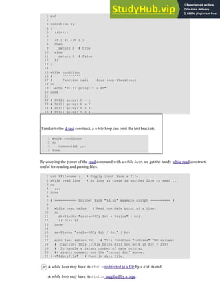 1 t=0
2
3 condition ()
4 {
5 ((t++))
6
7 if [ $t -lt 5 ]
8 then
9 return 0 # true
10 else
11 return 1 # false
12 fi
13 }
14
15 while condition
16 # ^^^^^^^^^
17 # Function call -- four loop iterations.
18 do
19 echo "Still going: t = $t"
20 done
21
22 # Still going: t = 1
23 # Still going: t = 2
24 # Still going: t = 3
25 # Still going: t = 4
Similar to the if-test construct, a while loop can omit the test brackets.
1 while condition
2 do
3 command(s) ...
4 done
By coupling the power of the read command with a while loop, we get the handy while read construct,
useful for reading and parsing files.
1 cat $filename | # Supply input from a file.
2 while read line # As long as there is another line to read ...
3 do
4 ...
5 done
6
7 # =========== Snippet from "sd.sh" example script ========== #
8
9 while read value # Read one data point at a time.
10 do
11 rt=$(echo "scale=$SC; $rt + $value" | bc)
12 (( ct++ ))
13 done
14
15 am=$(echo "scale=$SC; $rt / $ct" | bc)
16
17 echo $am; return $ct # This function "returns" TWO values!
18 # Caution: This little trick will not work if $ct > 255!
19 # To handle a larger number of data points,
20 #+ simply comment out the "return $ct" above.
21 } <"$datafile" # Feed in data file.
A while loop may have its stdin redirected to a file by a < at its end.
A while loop may have its stdin supplied by a pipe.
 