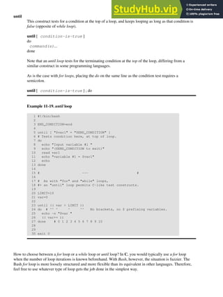 until
This construct tests for a condition at the top of a loop, and keeps looping as long as that condition is
false (opposite of while loop).
until [ condition-is-true ]
do
command(s)...
done
Note that an until loop tests for the terminating condition at the top of the loop, differing from a
similar construct in some programming languages.
As is the case with for loops, placing the do on the same line as the condition test requires a
semicolon.
until [ condition-is-true ] ; do
Example 11-19. until loop
1 #!/bin/bash
2
3 END_CONDITION=end
4
5 until [ "$var1" = "$END_CONDITION" ]
6 # Tests condition here, at top of loop.
7 do
8 echo "Input variable #1 "
9 echo "($END_CONDITION to exit)"
10 read var1
11 echo "variable #1 = $var1"
12 echo
13 done
14
15 # --- #
16
17 # As with "for" and "while" loops,
18 #+ an "until" loop permits C-like test constructs.
19
20 LIMIT=10
21 var=0
22
23 until (( var > LIMIT ))
24 do # ^^ ^ ^ ^^ No brackets, no $ prefixing variables.
25 echo -n "$var "
26 (( var++ ))
27 done # 0 1 2 3 4 5 6 7 8 9 10
28
29
30 exit 0
How to choose between a for loop or a while loop or until loop? In C, you would typically use a for loop
when the number of loop iterations is known beforehand. With Bash, however, the situation is fuzzier. The
Bash for loop is more loosely structured and more flexible than its equivalent in other languages. Therefore,
feel free to use whatever type of loop gets the job done in the simplest way.
 