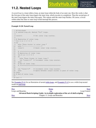 11.2. Nested Loops
A nested loop is a loop within a loop, an inner loop within the body of an outer one. How this works is that
the first pass of the outer loop triggers the inner loop, which executes to completion. Then the second pass of
the outer loop triggers the inner loop again. This repeats until the outer loop finishes. Of course, a break
within either the inner or outer loop would interrupt this process.
Example 11-20. Nested Loop
1 #!/bin/bash
2 # nested-loop.sh: Nested "for" loops.
3
4 outer=1 # Set outer loop counter.
5
6 # Beginning of outer loop.
7 for a in 1 2 3 4 5
8 do
9 echo "Pass $outer in outer loop."
10 echo "---------------------"
11 inner=1 # Reset inner loop counter.
12
13 # ===============================================
14 # Beginning of inner loop.
15 for b in 1 2 3 4 5
16 do
17 echo "Pass $inner in inner loop."
18 let "inner+=1" # Increment inner loop counter.
19 done
20 # End of inner loop.
21 # ===============================================
22
23 let "outer+=1" # Increment outer loop counter.
24 echo # Space between output blocks in pass of outer loop.
25 done
26 # End of outer loop.
27
28 exit 0
See Example 27-11 for an illustration of nested while loops, and Example 27-13 to see a while loop nested
inside an until loop.
Prev Home Next
Loops and Branches Up Loop Control
Advanced Bash-Scripting Guide: An in-depth exploration of the art of shell scripting
Prev Chapter 11. Loops and Branches Next
 