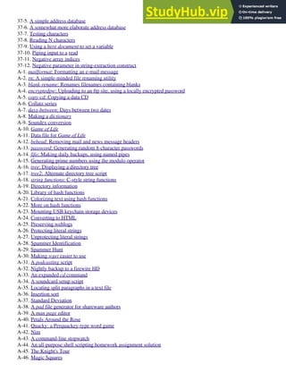 37-5. A simple address database
37-6. A somewhat more elaborate address database
37-7. Testing characters
37-8. Reading N characters
37-9. Using a here document to set a variable
37-10. Piping input to a read
37-11. Negative array indices
37-12. Negative parameter in string-extraction construct
A-1. mailformat: Formatting an e-mail message
A-2. rn: A simple-minded file renaming utility
A-3. blank-rename: Renames filenames containing blanks
A-4. encryptedpw: Uploading to an ftp site, using a locally encrypted password
A-5. copy-cd: Copying a data CD
A-6. Collatz series
A-7. days-between: Days between two dates
A-8. Making a dictionary
A-9. Soundex conversion
A-10. Game of Life
A-11. Data file for Game of Life
A-12. behead: Removing mail and news message headers
A-13. password: Generating random 8-character passwords
A-14. fifo: Making daily backups, using named pipes
A-15. Generating prime numbers using the modulo operator
A-16. tree: Displaying a directory tree
A-17. tree2: Alternate directory tree script
A-18. string functions: C-style string functions
A-19. Directory information
A-20. Library of hash functions
A-21. Colorizing text using hash functions
A-22. More on hash functions
A-23. Mounting USB keychain storage devices
A-24. Converting to HTML
A-25. Preserving weblogs
A-26. Protecting literal strings
A-27. Unprotecting literal strings
A-28. Spammer Identification
A-29. Spammer Hunt
A-30. Making wget easier to use
A-31. A podcasting script
A-32. Nightly backup to a firewire HD
A-33. An expanded cd command
A-34. A soundcard setup script
A-35. Locating split paragraphs in a text file
A-36. Insertion sort
A-37. Standard Deviation
A-38. A pad file generator for shareware authors
A-39. A man page editor
A-40. Petals Around the Rose
A-41. Quacky: a Perquackey-type word game
A-42. Nim
A-43. A command-line stopwatch
A-44. An all-purpose shell scripting homework assignment solution
A-45. The Knight's Tour
A-46. Magic Squares
 