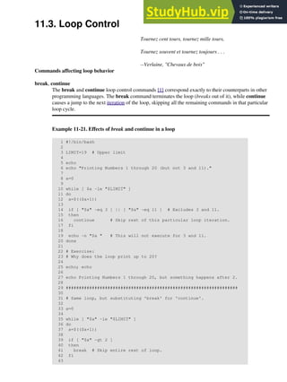 11.3. Loop Control
Tournez cent tours, tournez mille tours,
Tournez souvent et tournez toujours . . .
--Verlaine, "Chevaux de bois"
Commands affecting loop behavior
break, continue
The break and continue loop control commands [1] correspond exactly to their counterparts in other
programming languages. The break command terminates the loop (breaks out of it), while continue
causes a jump to the next iteration of the loop, skipping all the remaining commands in that particular
loop cycle.
Example 11-21. Effects of break and continue in a loop
1 #!/bin/bash
2
3 LIMIT=19 # Upper limit
4
5 echo
6 echo "Printing Numbers 1 through 20 (but not 3 and 11)."
7
8 a=0
9
10 while [ $a -le "$LIMIT" ]
11 do
12 a=$(($a+1))
13
14 if [ "$a" -eq 3 ] || [ "$a" -eq 11 ] # Excludes 3 and 11.
15 then
16 continue # Skip rest of this particular loop iteration.
17 fi
18
19 echo -n "$a " # This will not execute for 3 and 11.
20 done
21
22 # Exercise:
23 # Why does the loop print up to 20?
24
25 echo; echo
26
27 echo Printing Numbers 1 through 20, but something happens after 2.
28
29 ##################################################################
30
31 # Same loop, but substituting 'break' for 'continue'.
32
33 a=0
34
35 while [ "$a" -le "$LIMIT" ]
36 do
37 a=$(($a+1))
38
39 if [ "$a" -gt 2 ]
40 then
41 break # Skip entire rest of loop.
42 fi
43
 