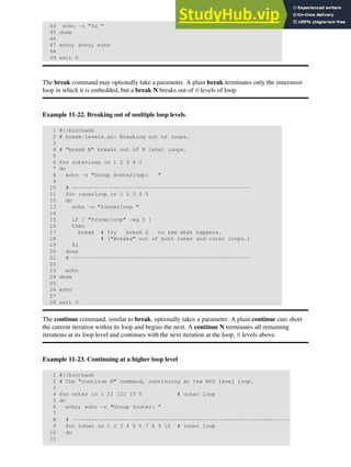 44 echo -n "$a "
45 done
46
47 echo; echo; echo
48
49 exit 0
The break command may optionally take a parameter. A plain break terminates only the innermost
loop in which it is embedded, but a break N breaks out of N levels of loop.
Example 11-22. Breaking out of multiple loop levels
1 #!/bin/bash
2 # break-levels.sh: Breaking out of loops.
3
4 # "break N" breaks out of N level loops.
5
6 for outerloop in 1 2 3 4 5
7 do
8 echo -n "Group $outerloop: "
9
10 # --------------------------------------------------------
11 for innerloop in 1 2 3 4 5
12 do
13 echo -n "$innerloop "
14
15 if [ "$innerloop" -eq 3 ]
16 then
17 break # Try break 2 to see what happens.
18 # ("Breaks" out of both inner and outer loops.)
19 fi
20 done
21 # --------------------------------------------------------
22
23 echo
24 done
25
26 echo
27
28 exit 0
The continue command, similar to break, optionally takes a parameter. A plain continue cuts short
the current iteration within its loop and begins the next. A continue N terminates all remaining
iterations at its loop level and continues with the next iteration at the loop, N levels above.
Example 11-23. Continuing at a higher loop level
1 #!/bin/bash
2 # The "continue N" command, continuing at the Nth level loop.
3
4 for outer in I II III IV V # outer loop
5 do
6 echo; echo -n "Group $outer: "
7
8 # --------------------------------------------------------------------
9 for inner in 1 2 3 4 5 6 7 8 9 10 # inner loop
10 do
11
 