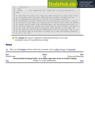 41 continue 2
42 done
43 break # Or something like `sleep 600' to avoid termination.
44 done
45
46 # This way the script will stop only when there are no more jobs to do
47 #+ (including jobs that were added during runtime). Through the use
48 #+ of appropriate lockfiles it can be run on several machines
49 #+ concurrently without duplication of calculations [which run a couple
50 #+ of hours in my case, so I really want to avoid this]. Also, as search
51 #+ always starts again from the beginning, one can encode priorities in
52 #+ the file names. Of course, one could also do this without `continue 2',
53 #+ but then one would have to actually check whether or not some job
54 #+ was done (so that we should immediately look for the next job) or not
55 #+ (in which case we terminate or sleep for a long time before checking
56 #+ for a new job).
The continue N construct is difficult to understand and tricky to use in any
meaningful context. It is probably best avoided.
Notes
[1] These are shell builtins, whereas other loop commands, such as while and case, are keywords.
Prev Home Next
Nested Loops Up Testing and Branching
Advanced Bash-Scripting Guide: An in-depth exploration of the art of shell scripting
Prev Chapter 11. Loops and Branches Next
 