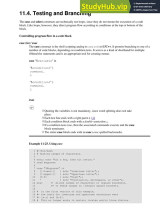 11.4. Testing and Branching
The case and select constructs are technically not loops, since they do not iterate the execution of a code
block. Like loops, however, they direct program flow according to conditions at the top or bottom of the
block.
Controlling program flow in a code block
case (in) / esac
The case construct is the shell scripting analog to switch in C/C++. It permits branching to one of a
number of code blocks, depending on condition tests. It serves as a kind of shorthand for multiple
if/then/else statements and is an appropriate tool for creating menus.
case "$variable" in
"$condition1" )
command...
;;
"$condition2" )
command...
;;
esac
Quoting the variables is not mandatory, since word splitting does not take
place.
◊
Each test line ends with a right paren ). [1]
◊
Each condition block ends with a double semicolon ;;.
◊
If a condition tests true, then the associated commands execute and the case
block terminates.
◊
The entire case block ends with an esac (case spelled backwards).
◊
Example 11-25. Using case
1 #!/bin/bash
2 # Testing ranges of characters.
3
4 echo; echo "Hit a key, then hit return."
5 read Keypress
6
7 case "$Keypress" in
8 [[:lower:]] ) echo "Lowercase letter";;
9 [[:upper:]] ) echo "Uppercase letter";;
10 [0-9] ) echo "Digit";;
11 * ) echo "Punctuation, whitespace, or other";;
12 esac # Allows ranges of characters in [square brackets],
13 #+ or POSIX ranges in [[double square brackets.
14
15 # In the first version of this example,
16 #+ the tests for lowercase and uppercase characters were
17 #+ [a-z] and [A-Z].
18 # This no longer works in certain locales and/or Linux distros.
 