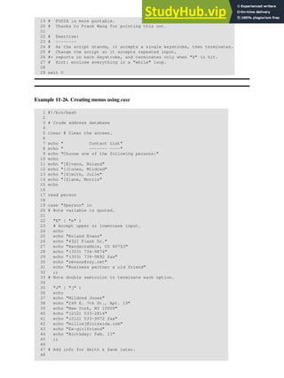 19 # POSIX is more portable.
20 # Thanks to Frank Wang for pointing this out.
21
22 # Exercise:
23 # --------
24 # As the script stands, it accepts a single keystroke, then terminates.
25 # Change the script so it accepts repeated input,
26 #+ reports on each keystroke, and terminates only when "X" is hit.
27 # Hint: enclose everything in a "while" loop.
28
29 exit 0
Example 11-26. Creating menus using case
1 #!/bin/bash
2
3 # Crude address database
4
5 clear # Clear the screen.
6
7 echo " Contact List"
8 echo " ------- ----"
9 echo "Choose one of the following persons:"
10 echo
11 echo "[E]vans, Roland"
12 echo "[J]ones, Mildred"
13 echo "[S]mith, Julie"
14 echo "[Z]ane, Morris"
15 echo
16
17 read person
18
19 case "$person" in
20 # Note variable is quoted.
21
22 "E" | "e" )
23 # Accept upper or lowercase input.
24 echo
25 echo "Roland Evans"
26 echo "4321 Flash Dr."
27 echo "Hardscrabble, CO 80753"
28 echo "(303) 734-9874"
29 echo "(303) 734-9892 fax"
30 echo "revans@zzy.net"
31 echo "Business partner & old friend"
32 ;;
33 # Note double semicolon to terminate each option.
34
35 "J" | "j" )
36 echo
37 echo "Mildred Jones"
38 echo "249 E. 7th St., Apt. 19"
39 echo "New York, NY 10009"
40 echo "(212) 533-2814"
41 echo "(212) 533-9972 fax"
42 echo "milliej@loisaida.com"
43 echo "Ex-girlfriend"
44 echo "Birthday: Feb. 11"
45 ;;
46
47 # Add info for Smith & Zane later.
48
 