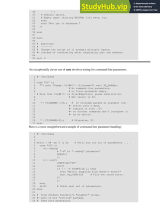 49 * )
50 # Default option.
51 # Empty input (hitting RETURN) fits here, too.
52 echo
53 echo "Not yet in database."
54 ;;
55
56 esac
57
58 echo
59
60 # Exercise:
61 # --------
62 # Change the script so it accepts multiple inputs,
63 #+ instead of terminating after displaying just one address.
64
65 exit 0
An exceptionally clever use of case involves testing for command-line parameters.
1 #! /bin/bash
2
3 case "$1" in
4 "") echo "Usage: ${0##*/} <filename>"; exit $E_PARAM;;
5 # No command-line parameters,
6 # or first parameter empty.
7 # Note that ${0##*/} is ${var##pattern} param substitution.
8 # Net result is $0.
9
10 -*) FILENAME=./$1;; # If filename passed as argument ($1)
11 #+ starts with a dash,
12 #+ replace it with ./$1
13 #+ so further commands don't interpret it
14 #+ as an option.
15
16 * ) FILENAME=$1;; # Otherwise, $1.
17 esac
Here is a more straightforward example of command-line parameter handling:
1 #! /bin/bash
2
3
4 while [ $# -gt 0 ]; do # Until you run out of parameters . . .
5 case "$1" in
6 -d|--debug)
7 # "-d" or "--debug" parameter?
8 DEBUG=1
9 ;;
10 -c|--conf)
11 CONFFILE="$2"
12 shift
13 if [ ! -f $CONFFILE ]; then
14 echo "Error: Supplied file doesn't exist!"
15 exit $E_CONFFILE # File not found error.
16 fi
17 ;;
18 esac
19 shift # Check next set of parameters.
20 done
21
22 # From Stefano Falsetto's "Log2Rot" script,
23 #+ part of his "rottlog" package.
24 # Used with permission.
 