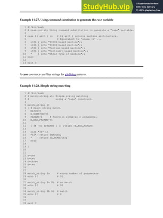 Example 11-27. Using command substitution to generate the case variable
1 #!/bin/bash
2 # case-cmd.sh: Using command substitution to generate a "case" variable.
3
4 case $( arch ) in # $( arch ) returns machine architecture.
5 # Equivalent to 'uname -m' ...
6 i386 ) echo "80386-based machine";;
7 i486 ) echo "80486-based machine";;
8 i586 ) echo "Pentium-based machine";;
9 i686 ) echo "Pentium2+-based machine";;
10 * ) echo "Other type of machine";;
11 esac
12
13 exit 0
A case construct can filter strings for globbing patterns.
Example 11-28. Simple string matching
1 #!/bin/bash
2 # match-string.sh: Simple string matching
3 # using a 'case' construct.
4
5 match_string ()
6 { # Exact string match.
7 MATCH=0
8 E_NOMATCH=90
9 PARAMS=2 # Function requires 2 arguments.
10 E_BAD_PARAMS=91
11
12 [ $# -eq $PARAMS ] || return $E_BAD_PARAMS
13
14 case "$1" in
15 "$2") return $MATCH;;
16 * ) return $E_NOMATCH;;
17 esac
18
19 }
20
21
22 a=one
23 b=two
24 c=three
25 d=two
26
27
28 match_string $a # wrong number of parameters
29 echo $? # 91
30
31 match_string $a $b # no match
32 echo $? # 90
33
34 match_string $b $d # match
35 echo $? # 0
36
37
38 exit 0
 