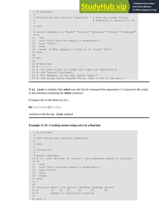 1 #!/bin/bash
2
3 PS3='Choose your favorite vegetable: ' # Sets the prompt string.
4 # Otherwise it defaults to #? .
5
6 echo
7
8 select vegetable in "beans" "carrots" "potatoes" "onions" "rutabagas"
9 do
10 echo
11 echo "Your favorite veggie is $vegetable."
12 echo "Yuck!"
13 echo
14 break # What happens if there is no 'break' here?
15 done
16
17 exit
18
19 # Exercise:
20 # --------
21 # Fix this script to accept user input not specified in
22 #+ the "select" statement.
23 # For example, if the user inputs "peas,"
24 #+ the script would respond "Sorry. That is not on the menu."
If in list is omitted, then select uses the list of command line arguments ($@) passed to the script
or the function containing the select construct.
Compare this to the behavior of a
for variable [in list]
construct with the in list omitted.
Example 11-31. Creating menus using select in a function
1 #!/bin/bash
2
3 PS3='Choose your favorite vegetable: '
4
5 echo
6
7 choice_of()
8 {
9 select vegetable
10 # [in list] omitted, so 'select' uses arguments passed to function.
11 do
12 echo
13 echo "Your favorite veggie is $vegetable."
14 echo "Yuck!"
15 echo
16 break
17 done
18 }
19
20 choice_of beans rice carrots radishes rutabaga spinach
21 # $1 $2 $3 $4 $5 $6
22 # passed to choice_of() function
23
24 exit 0
 