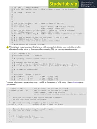 10 cd "`pwd`" # Error message:
11 # bash: cd: /tmp/file with trailing newline: No such file or directory
12
13 cd "$PWD" # Works fine.
14
15
16
17
18
19 old_tty_setting=$(stty -g) # Save old terminal setting.
20 echo "Hit a key "
21 stty -icanon -echo # Disable "canonical" mode for terminal.
22 # Also, disable *local* echo.
23 key=$(dd bs=1 count=1 2> /dev/null) # Using 'dd' to get a keypress.
24 stty "$old_tty_setting" # Restore old setting.
25 echo "You hit ${#key} key." # ${#variable} = number of characters in $variable
26 #
27 # Hit any key except RETURN, and the output is "You hit 1 key."
28 # Hit RETURN, and it's "You hit 0 key."
29 # The newline gets eaten in the command substitution.
30
31 #Code snippet by Stéphane Chazelas.
Using echo to output an unquoted variable set with command substitution removes trailing newlines
characters from the output of the reassigned command(s). This can cause unpleasant surprises.
1 dir_listing=`ls -l`
2 echo $dir_listing # unquoted
3
4 # Expecting a nicely ordered directory listing.
5
6 # However, what you get is:
7 # total 3 -rw-rw-r-- 1 bozo bozo 30 May 13 17:15 1.txt -rw-rw-r-- 1 bozo
8 # bozo 51 May 15 20:57 t2.sh -rwxr-xr-x 1 bozo bozo 217 Mar 5 21:13 wi.sh
9
10 # The newlines disappeared.
11
12
13 echo "$dir_listing" # quoted
14 # -rw-rw-r-- 1 bozo 30 May 13 17:15 1.txt
15 # -rw-rw-r-- 1 bozo 51 May 15 20:57 t2.sh
16 # -rwxr-xr-x 1 bozo 217 Mar 5 21:13 wi.sh
Command substitution even permits setting a variable to the contents of a file, using either redirection or the
cat command.
1 variable1=`<file1` # Set "variable1" to contents of "file1".
2 variable2=`cat file2` # Set "variable2" to contents of "file2".
3 # This, however, forks a new process,
4 #+ so the line of code executes slower than the above version.
5
6 # Note that the variables may contain embedded whitespace,
7 #+ or even (horrors), control characters.
8
9 # It is not necessary to explicitly assign a variable.
10 echo "` <$0`" # Echoes the script itself to stdout.
1 # Excerpts from system file, /etc/rc.d/rc.sysinit
2 #+ (on a Red Hat Linux installation)
3
4
5 if [ -f /fsckoptions ]; then
6 fsckoptions=`cat /fsckoptions`
7 ...
8 fi
 