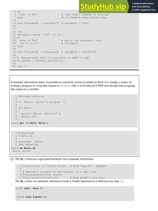 5 do
6 echo -n "$i" # The 'echo' command is critical
7 done` #+ to command substitution here.
8
9 echo "variable1 = $variable1" # variable1 = 12345
10
11
12 i=0
13 variable2=`while [ "$i" -lt 10 ]
14 do
15 echo -n "$i" # Again, the necessary 'echo'.
16 let "i += 1" # Increment.
17 done`
18
19 echo "variable2 = $variable2" # variable2 = 0123456789
20
21 # Demonstrates that it's possible to embed a loop
22 #+ inside a variable declaration.
23
24 exit 0
Command substitution makes it possible to extend the toolset available to Bash. It is simply a matter of
writing a program or script that outputs to stdout (like a well-behaved UNIX tool should) and assigning
that output to a variable.
1 #include <stdio.h>
2
3 /* "Hello, world." C program */
4
5 int main()
6 {
7 printf( "Hello, world.n" );
8 return (0);
9 }
bash$ gcc -o hello hello.c
1 #!/bin/bash
2 # hello.sh
3
4 greeting=`./hello`
5 echo $greeting
bash$ sh hello.sh
Hello, world.
The $(...) form has superseded backticks for command substitution.
1 output=$(sed -n /"$1"/p $file) # From "grp.sh" example.
2
3 # Setting a variable to the contents of a text file.
4 File_contents1=$(cat $file1)
5 File_contents2=$(<$file2) # Bash permits this also.
The $(...) form of command substitution treats a double backslash in a different way than `...`.
bash$ echo `echo `
bash$ echo $(echo )

 