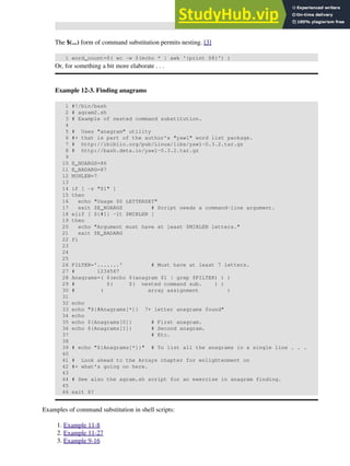 The $(...) form of command substitution permits nesting. [3]
1 word_count=$( wc -w $(echo * | awk '{print $8}') )
Or, for something a bit more elaborate . . .
Example 12-3. Finding anagrams
1 #!/bin/bash
2 # agram2.sh
3 # Example of nested command substitution.
4
5 # Uses "anagram" utility
6 #+ that is part of the author's "yawl" word list package.
7 # http://ibiblio.org/pub/Linux/libs/yawl-0.3.2.tar.gz
8 # http://bash.deta.in/yawl-0.3.2.tar.gz
9
10 E_NOARGS=86
11 E_BADARG=87
12 MINLEN=7
13
14 if [ -z "$1" ]
15 then
16 echo "Usage $0 LETTERSET"
17 exit $E_NOARGS # Script needs a command-line argument.
18 elif [ ${#1} -lt $MINLEN ]
19 then
20 echo "Argument must have at least $MINLEN letters."
21 exit $E_BADARG
22 fi
23
24
25
26 FILTER='.......' # Must have at least 7 letters.
27 # 1234567
28 Anagrams=( $(echo $(anagram $1 | grep $FILTER) ) )
29 # $( $( nested command sub. ) )
30 # ( array assignment )
31
32 echo
33 echo "${#Anagrams[*]} 7+ letter anagrams found"
34 echo
35 echo ${Anagrams[0]} # First anagram.
36 echo ${Anagrams[1]} # Second anagram.
37 # Etc.
38
39 # echo "${Anagrams[*]}" # To list all the anagrams in a single line . . .
40
41 # Look ahead to the Arrays chapter for enlightenment on
42 #+ what's going on here.
43
44 # See also the agram.sh script for an exercise in anagram finding.
45
46 exit $?
Examples of command substitution in shell scripts:
Example 11-8
1.
Example 11-27
2.
Example 9-16
3.
 